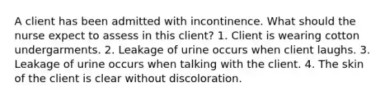 A client has been admitted with incontinence. What should the nurse expect to assess in this client? 1. Client is wearing cotton undergarments. 2. Leakage of urine occurs when client laughs. 3. Leakage of urine occurs when talking with the client. 4. The skin of the client is clear without discoloration.