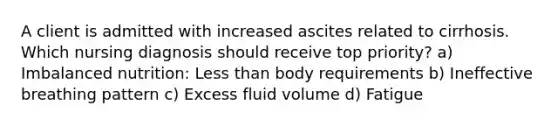 A client is admitted with increased ascites related to cirrhosis. Which nursing diagnosis should receive top priority? a) Imbalanced nutrition: Less than body requirements b) Ineffective breathing pattern c) Excess fluid volume d) Fatigue