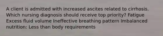 A client is admitted with increased ascites related to cirrhosis. Which nursing diagnosis should receive top priority? Fatigue Excess fluid volume Ineffective breathing pattern Imbalanced nutrition: Less than body requirements