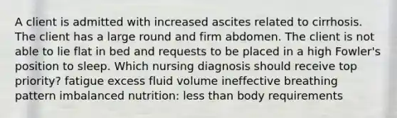 A client is admitted with increased ascites related to cirrhosis. The client has a large round and firm abdomen. The client is not able to lie flat in bed and requests to be placed in a high Fowler's position to sleep. Which nursing diagnosis should receive top priority? fatigue excess fluid volume ineffective breathing pattern imbalanced nutrition: less than body requirements