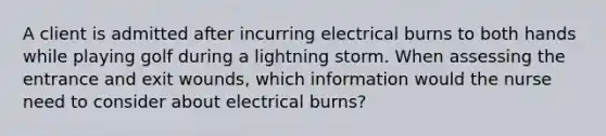 A client is admitted after incurring electrical burns to both hands while playing golf during a lightning storm. When assessing the entrance and exit wounds, which information would the nurse need to consider about electrical burns?