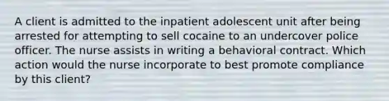 A client is admitted to the inpatient adolescent unit after being arrested for attempting to sell cocaine to an undercover police officer. The nurse assists in writing a behavioral contract. Which action would the nurse incorporate to best promote compliance by this client?