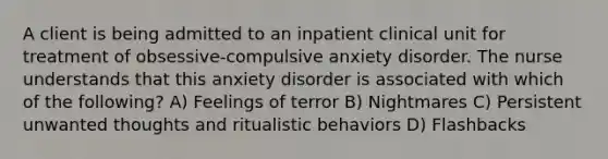 A client is being admitted to an inpatient clinical unit for treatment of obsessive-compulsive anxiety disorder. The nurse understands that this anxiety disorder is associated with which of the following? A) Feelings of terror B) Nightmares C) Persistent unwanted thoughts and ritualistic behaviors D) Flashbacks