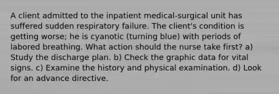 A client admitted to the inpatient medical-surgical unit has suffered sudden respiratory failure. The client's condition is getting worse; he is cyanotic (turning blue) with periods of labored breathing. What action should the nurse take first? a) Study the discharge plan. b) Check the graphic data for vital signs. c) Examine the history and physical examination. d) Look for an advance directive.