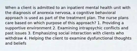 When a client is admitted to an inpatient mental health unit with the diagnosis of anorexia nervosa, a cognitive behavioral approach is used as part of the treatment plan. The nurse plans care based on which purpose of this approach? 1. Providing a supportive environment 2. Examining intrapsychic conflicts and past issues 3. Emphasizing social interaction with clients who withdraw 4. Helping the client to examine dysfunctional thoughts and beliefs