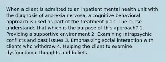 When a client is admitted to an inpatient mental health unit with the diagnosis of anorexia nervosa, a cognitive behavioral approach is used as part of the treatment plan. The nurse understands that which is the purpose of this approach? 1. Providing a supportive environment 2. Examining intrapsychic conflicts and past issues 3. Emphasizing social interaction with clients who withdraw 4. Helping the client to examine dysfunctional thoughts and beliefs