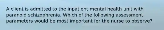 A client is admitted to the inpatient mental health unit with paranoid schizophrenia. Which of the following assessment parameters would be most important for the nurse to observe?