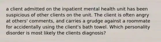 a client admitted on the inpatient mental health unit has been suspicious of other clients on the unit. The client is often angry at others' comments, and carries a grudge against a roommate for accidentally using the client's bath towel. Which personality disorder is most likely the clients diagnosis?