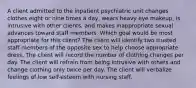 A client admitted to the inpatient psychiatric unit changes clothes eight or nine times a day, wears heavy eye makeup, is intrusive with other clients, and makes inappropriate sexual advances toward staff members. Which goal would be most appropriate for this client? The client will identify two trusted staff members of the opposite sex to help choose appropriate dress. The client will record the number of clothing changes per day. The client will refrain from being intrusive with others and change clothing only twice per day. The client will verbalize feelings of low self-esteem with nursing staff.