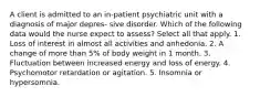 A client is admitted to an in-patient psychiatric unit with a diagnosis of major depres- sive disorder. Which of the following data would the nurse expect to assess? Select all that apply. 1. Loss of interest in almost all activities and anhedonia. 2. A change of more than 5% of body weight in 1 month. 3. Fluctuation between increased energy and loss of energy. 4. Psychomotor retardation or agitation. 5. Insomnia or hypersomnia.