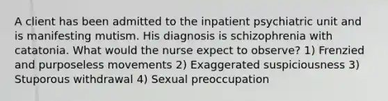 A client has been admitted to the inpatient psychiatric unit and is manifesting mutism. His diagnosis is schizophrenia with catatonia. What would the nurse expect to observe? 1) Frenzied and purposeless movements 2) Exaggerated suspiciousness 3) Stuporous withdrawal 4) Sexual preoccupation