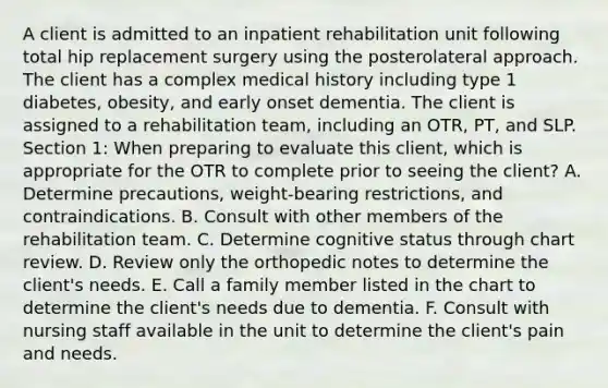 A client is admitted to an inpatient rehabilitation unit following total hip replacement surgery using the posterolateral approach. The client has a complex medical history including type 1 diabetes, obesity, and early onset dementia. The client is assigned to a rehabilitation team, including an OTR, PT, and SLP. Section 1: When preparing to evaluate this client, which is appropriate for the OTR to complete prior to seeing the client? A. Determine precautions, weight-bearing restrictions, and contraindications. B. Consult with other members of the rehabilitation team. C. Determine cognitive status through chart review. D. Review only the orthopedic notes to determine the client's needs. E. Call a family member listed in the chart to determine the client's needs due to dementia. F. Consult with nursing staff available in the unit to determine the client's pain and needs.