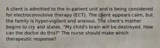 A client is admitted to the in-patient unit and is being considered for electroconvulsive therapy (ECT). The client appears calm, but the family is hyper-vigilant and anxious. The client's mother begins to cry and states, "My child's brain will be destroyed. How can the doctor do this?" The nurse should make which therapeutic response?