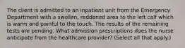 The client is admitted to an inpatient unit from the Emergency Department with a swollen, reddened area to the left calf which is warm and painful to the touch. The results of the remaining tests are pending. What admission prescriptions does the nurse anticipate from the healthcare provider? (Select all that apply.)