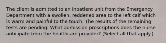 The client is admitted to an inpatient unit from the Emergency Department with a swollen, reddened area to the left calf which is warm and painful to the touch. The results of the remaining tests are pending. What admission prescriptions does the nurse anticipate from the healthcare provider? (Select all that apply.)