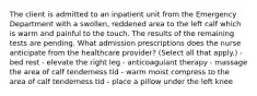 The client is admitted to an inpatient unit from the Emergency Department with a swollen, reddened area to the left calf which is warm and painful to the touch. The results of the remaining tests are pending. What admission prescriptions does the nurse anticipate from the healthcare provider? (Select all that apply.) - bed rest - elevate the right leg - anticoagulant therapy - massage the area of calf tenderness tid - warm moist compress to the area of calf tenderness tid - place a pillow under the left knee