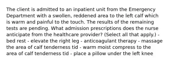 The client is admitted to an inpatient unit from the Emergency Department with a swollen, reddened area to the left calf which is warm and painful to the touch. The results of the remaining tests are pending. What admission prescriptions does the nurse anticipate from the healthcare provider? (Select all that apply.) - bed rest - elevate the right leg - anticoagulant therapy - massage the area of calf tenderness tid - warm moist compress to the area of calf tenderness tid - place a pillow under the left knee