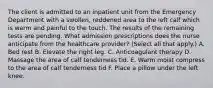 The client is admitted to an inpatient unit from the Emergency Department with a swollen, reddened area to the left calf which is warm and painful to the touch. The results of the remaining tests are pending. What admission prescriptions does the nurse anticipate from the healthcare provider? (Select all that apply.) A. Bed rest B. Elevate the right leg. C. Anticoagulant therapy D. Massage the area of calf tenderness tid. E. Warm moist compress to the area of calf tenderness tid F. Place a pillow under the left knee.