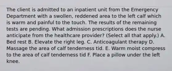 The client is admitted to an inpatient unit from the Emergency Department with a swollen, reddened area to the left calf which is warm and painful to the touch. The results of the remaining tests are pending. What admission prescriptions does the nurse anticipate from the healthcare provider? (Select all that apply.) A. Bed rest B. Elevate the right leg. C. Anticoagulant therapy D. Massage the area of calf tenderness tid. E. Warm moist compress to the area of calf tenderness tid F. Place a pillow under the left knee.