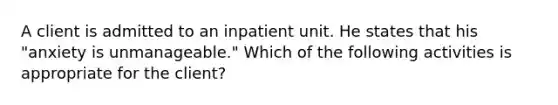 A client is admitted to an inpatient unit. He states that his "anxiety is unmanageable." Which of the following activities is appropriate for the client?