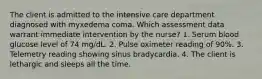 The client is admitted to the intensive care department diagnosed with myxedema coma. Which assessment data warrant immediate intervention by the nurse? 1. Serum blood glucose level of 74 mg/dL. 2. Pulse oximeter reading of 90%. 3. Telemetry reading showing sinus bradycardia. 4. The client is lethargic and sleeps all the time.