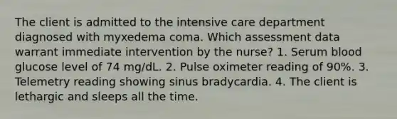 The client is admitted to the intensive care department diagnosed with myxedema coma. Which assessment data warrant immediate intervention by the nurse? 1. Serum blood glucose level of 74 mg/dL. 2. Pulse oximeter reading of 90%. 3. Telemetry reading showing sinus bradycardia. 4. The client is lethargic and sleeps all the time.