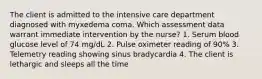 The client is admitted to the intensive care department diagnosed with myxedema coma. Which assessment data warrant immediate intervention by the nurse? 1. Serum blood glucose level of 74 mg/dL 2. Pulse oximeter reading of 90% 3. Telemetry reading showing sinus bradycardia 4. The client is lethargic and sleeps all the time