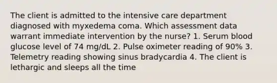 The client is admitted to the intensive care department diagnosed with myxedema coma. Which assessment data warrant immediate intervention by the nurse? 1. Serum blood glucose level of 74 mg/dL 2. Pulse oximeter reading of 90% 3. Telemetry reading showing sinus bradycardia 4. The client is lethargic and sleeps all the time