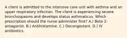 A client is admitted to the intensive care unit with asthma and an upper respiratory infection. The client is experiencing severe bronchospasms and develops status asthmaticus. Which prescription should the nurse administer first? A.) Beta 2-antagonist. B.) Antihistamine. C.) Decongestant. D.) IV antibiotics.