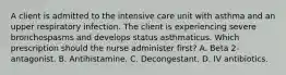 A client is admitted to the intensive care unit with asthma and an upper respiratory infection. The client is experiencing severe bronchospasms and develops status asthmaticus. Which prescription should the nurse administer first? A. Beta 2-antagonist. B. Antihistamine. C. Decongestant. D. IV antibiotics.