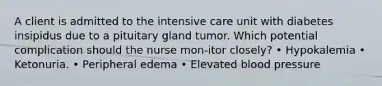 A client is admitted to the intensive care unit with diabetes insipidus due to a pituitary gland tumor. Which potential complication should the nurse mon-itor closely? • Hypokalemia • Ketonuria. • Peripheral edema • Elevated blood pressure