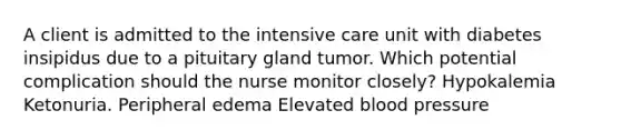 A client is admitted to the intensive care unit with diabetes insipidus due to a pituitary gland tumor. Which potential complication should the nurse monitor closely? Hypokalemia Ketonuria. Peripheral edema Elevated blood pressure