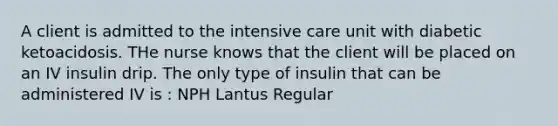 A client is admitted to the intensive care unit with diabetic ketoacidosis. THe nurse knows that the client will be placed on an IV insulin drip. The only type of insulin that can be administered IV is : NPH Lantus Regular