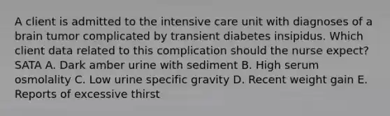 A client is admitted to the intensive care unit with diagnoses of a brain tumor complicated by transient diabetes insipidus. Which client data related to this complication should the nurse expect? SATA A. Dark amber urine with sediment B. High serum osmolality C. Low urine specific gravity D. Recent weight gain E. Reports of excessive thirst