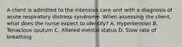 A client is admitted to the intensive care unit with a diagnosis of acute respiratory distress syndrome. When assessing the client, what does the nurse expect to identify? A. Hypertension B. Tenacious sputum C. Altered mental status D. Slow rate of breathing