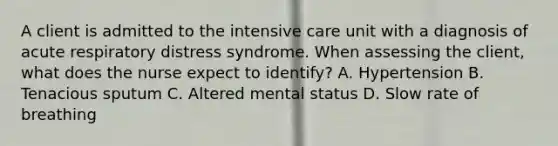 A client is admitted to the intensive care unit with a diagnosis of acute respiratory distress syndrome. When assessing the client, what does the nurse expect to identify? A. Hypertension B. Tenacious sputum C. Altered mental status D. Slow rate of breathing