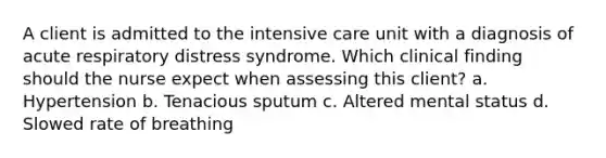 A client is admitted to the intensive care unit with a diagnosis of acute respiratory distress syndrome. Which clinical finding should the nurse expect when assessing this client? a. Hypertension b. Tenacious sputum c. Altered mental status d. Slowed rate of breathing