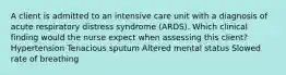 A client is admitted to an intensive care unit with a diagnosis of acute respiratory distress syndrome (ARDS). Which clinical finding would the nurse expect when assessing this client? Hypertension Tenacious sputum Altered mental status Slowed rate of breathing