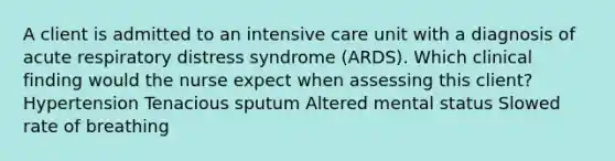 A client is admitted to an intensive care unit with a diagnosis of acute respiratory distress syndrome (ARDS). Which clinical finding would the nurse expect when assessing this client? Hypertension Tenacious sputum Altered mental status Slowed rate of breathing