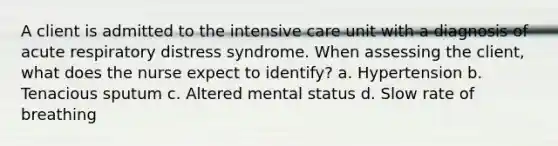 A client is admitted to the intensive care unit with a diagnosis of acute respiratory distress syndrome. When assessing the client, what does the nurse expect to identify? a. Hypertension b. Tenacious sputum c. Altered mental status d. Slow rate of breathing