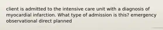 client is admitted to the intensive care unit with a diagnosis of myocardial infarction. What type of admission is this? emergency observational direct planned