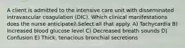 A client is admitted to the intensive care unit with disseminated intravascular coagulation (DIC). Which clinical manifestations does the nurse anticipate? Select all that apply. A) Tachycardia B) Increased blood glucose level C) Decreased breath sounds D) Confusion E) Thick, tenacious bronchial secretions