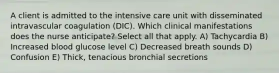 A client is admitted to the intensive care unit with disseminated intravascular coagulation (DIC). Which clinical manifestations does the nurse anticipate? Select all that apply. A) Tachycardia B) Increased blood glucose level C) Decreased breath sounds D) Confusion E) Thick, tenacious bronchial secretions