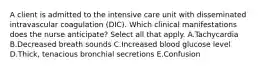 A client is admitted to the intensive care unit with disseminated intravascular coagulation​ (DIC). Which clinical manifestations does the nurse​ anticipate? Select all that apply. A.Tachycardia B.Decreased breath sounds C.Increased blood glucose level D.Thick, tenacious bronchial secretions E.Confusion