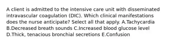 A client is admitted to the intensive care unit with disseminated intravascular coagulation​ (DIC). Which clinical manifestations does the nurse​ anticipate? Select all that apply. A.Tachycardia B.Decreased breath sounds C.Increased blood glucose level D.Thick, tenacious bronchial secretions E.Confusion