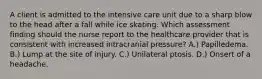 A client is admitted to the intensive care unit due to a sharp blow to the head after a fall while ice skating. Which assessment finding should the nurse report to the healthcare provider that is consistent with increased intracranial pressure? A.) Papilledema. B.) Lump at the site of injury. C.) Unilateral ptosis. D.) Onsert of a headache.