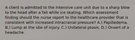 A client is admitted to the intensive care unit due to a sharp blow to the head after a fall while ice skating. Which assessment finding should the nurse report to the healthcare provider that is consistent with increased intracranial pressure? A.) Papilledema. B.) Lump at the site of injury. C.) Unilateral ptosis. D.) Onsert of a headache.