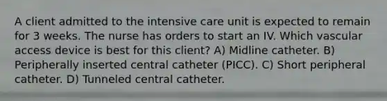 A client admitted to the intensive care unit is expected to remain for 3 weeks. The nurse has orders to start an IV. Which vascular access device is best for this client? A) Midline catheter. B) Peripherally inserted central catheter (PICC). C) Short peripheral catheter. D) Tunneled central catheter.