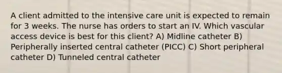 A client admitted to the intensive care unit is expected to remain for 3 weeks. The nurse has orders to start an IV. Which vascular access device is best for this client? A) Midline catheter B) Peripherally inserted central catheter (PICC) C) Short peripheral catheter D) Tunneled central catheter