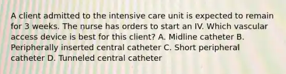 A client admitted to the intensive care unit is expected to remain for 3 weeks. The nurse has orders to start an IV. Which vascular access device is best for this client? A. Midline catheter B. Peripherally inserted central catheter C. Short peripheral catheter D. Tunneled central catheter